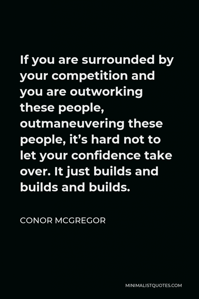 Conor McGregor Quote - If you are surrounded by your competition and you are outworking these people, outmaneuvering these people, it’s hard not to let your confidence take over. It just builds and builds and builds.