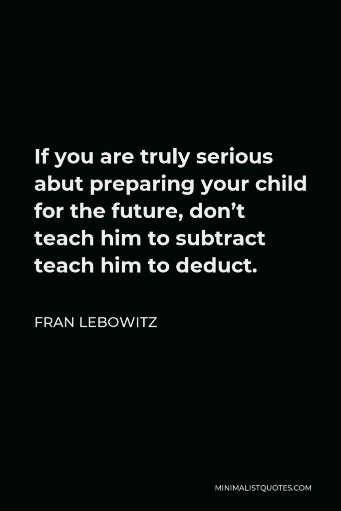 Fran Lebowitz Quote - If you are truly serious abut preparing your child for the future, don’t teach him to subtract teach him to deduct.
