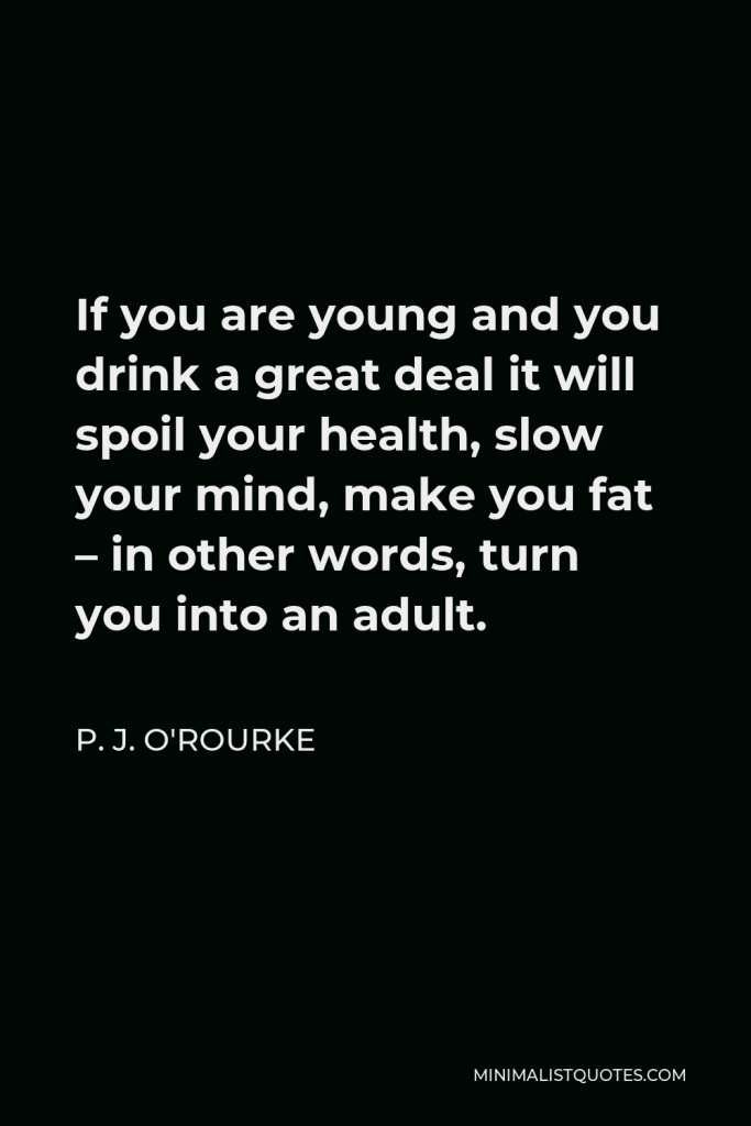 P. J. O'Rourke Quote - If you are young and you drink a great deal it will spoil your health, slow your mind, make you fat – in other words, turn you into an adult.