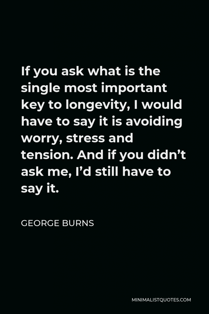 George Burns Quote - If you ask what is the single most important key to longevity, I would have to say it is avoiding worry, stress and tension. And if you didn’t ask me, I’d still have to say it.