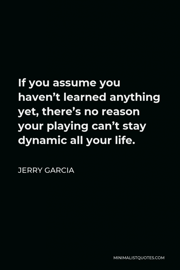 Jerry Garcia Quote - If you assume you haven’t learned anything yet, there’s no reason your playing can’t stay dynamic all your life.