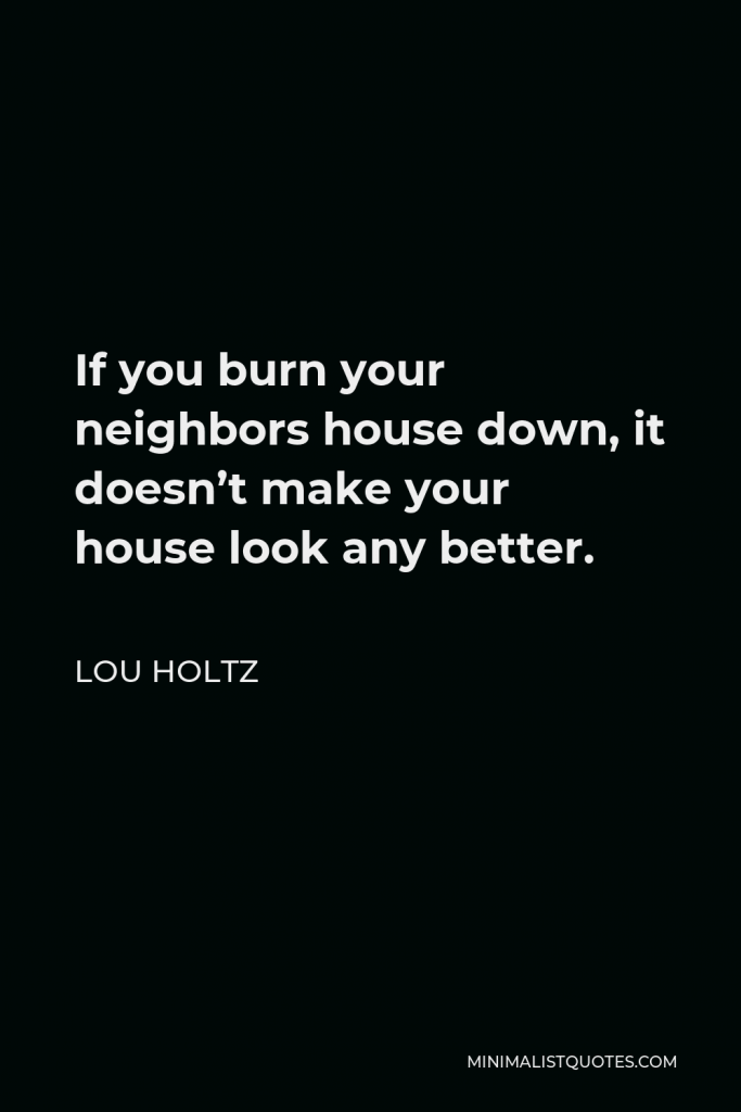 Lou Holtz Quote - If you burn your neighbors house down, it doesn’t make your house look any better.