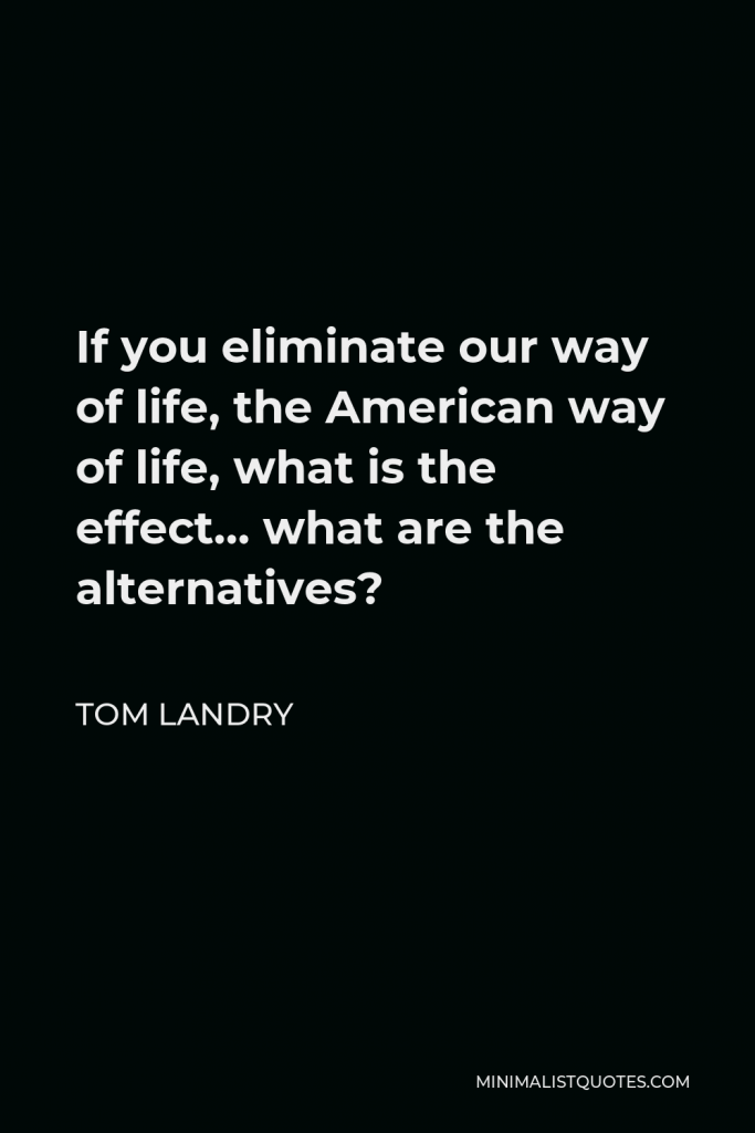 Tom Landry Quote - If you eliminate our way of life, the American way of life, what is the effect… what are the alternatives?