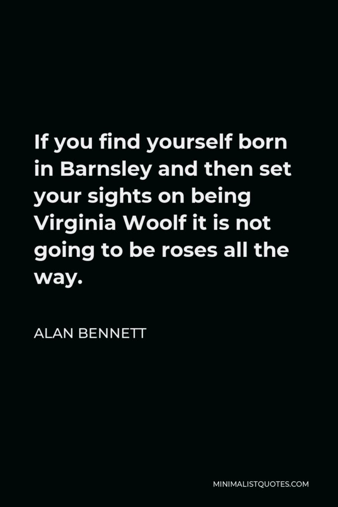 Alan Bennett Quote - If you find yourself born in Barnsley and then set your sights on being Virginia Woolf it is not going to be roses all the way.