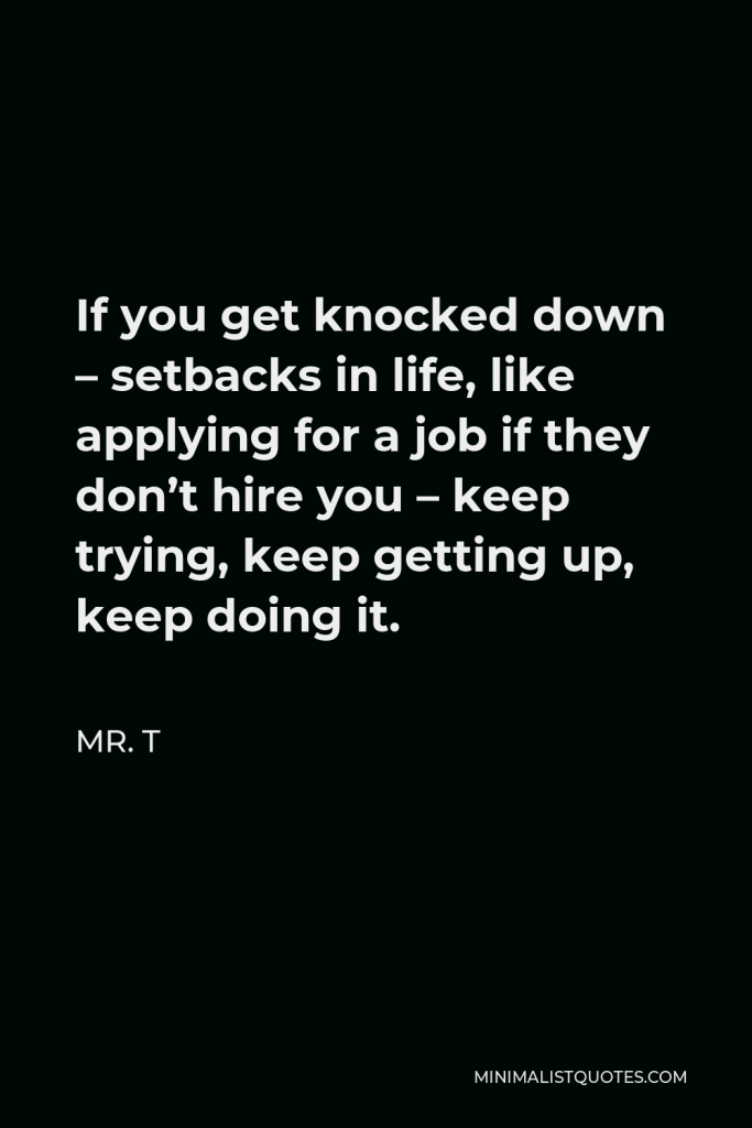 Mr. T Quote - If you get knocked down – setbacks in life, like applying for a job if they don’t hire you – keep trying, keep getting up, keep doing it.