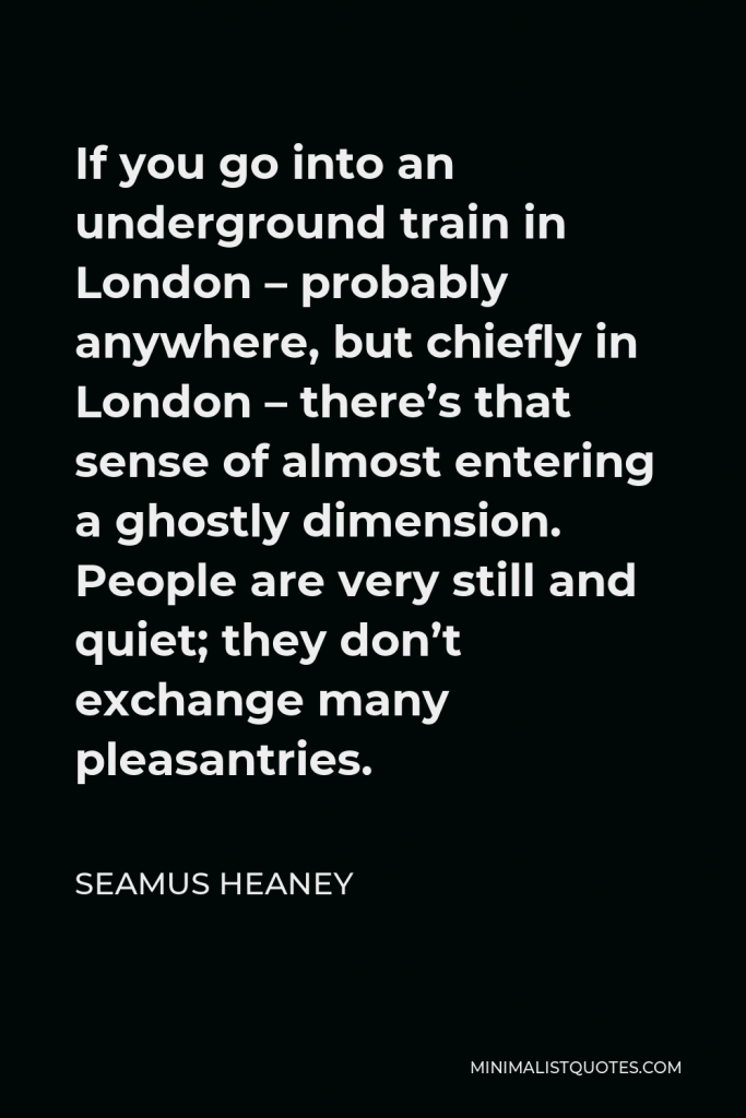 Seamus Heaney Quote - If you go into an underground train in London – probably anywhere, but chiefly in London – there’s that sense of almost entering a ghostly dimension. People are very still and quiet; they don’t exchange many pleasantries.