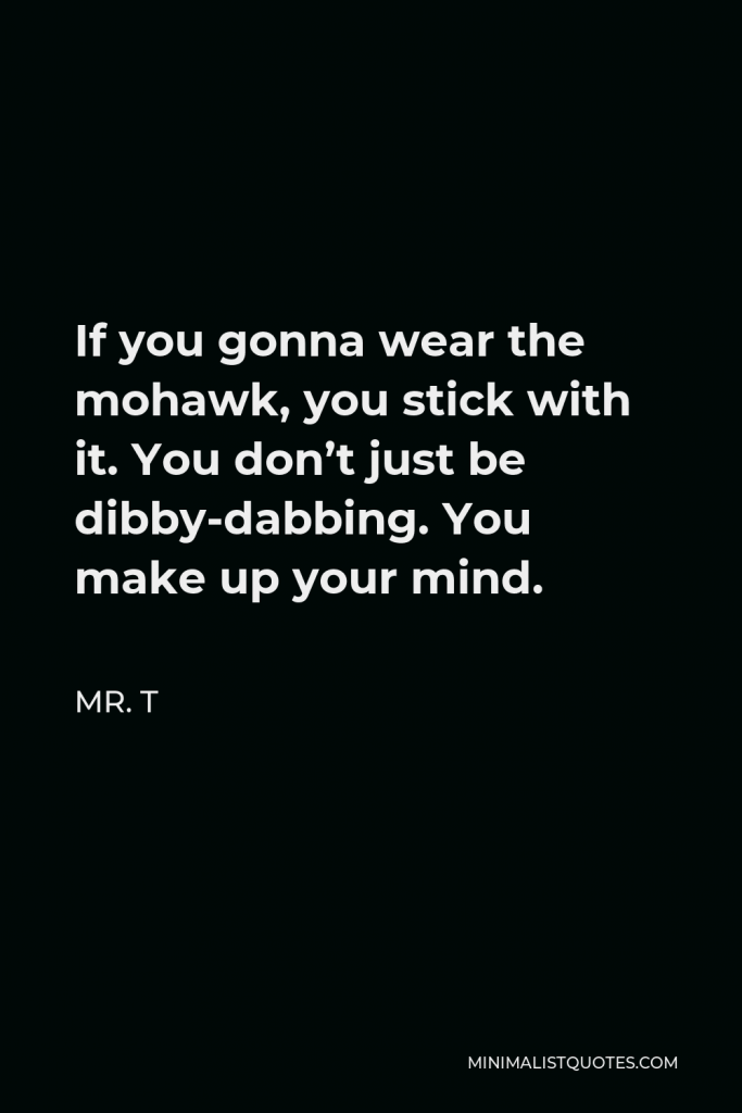 Mr. T Quote - If you gonna wear the mohawk, you stick with it. You don’t just be dibby-dabbing. You make up your mind.