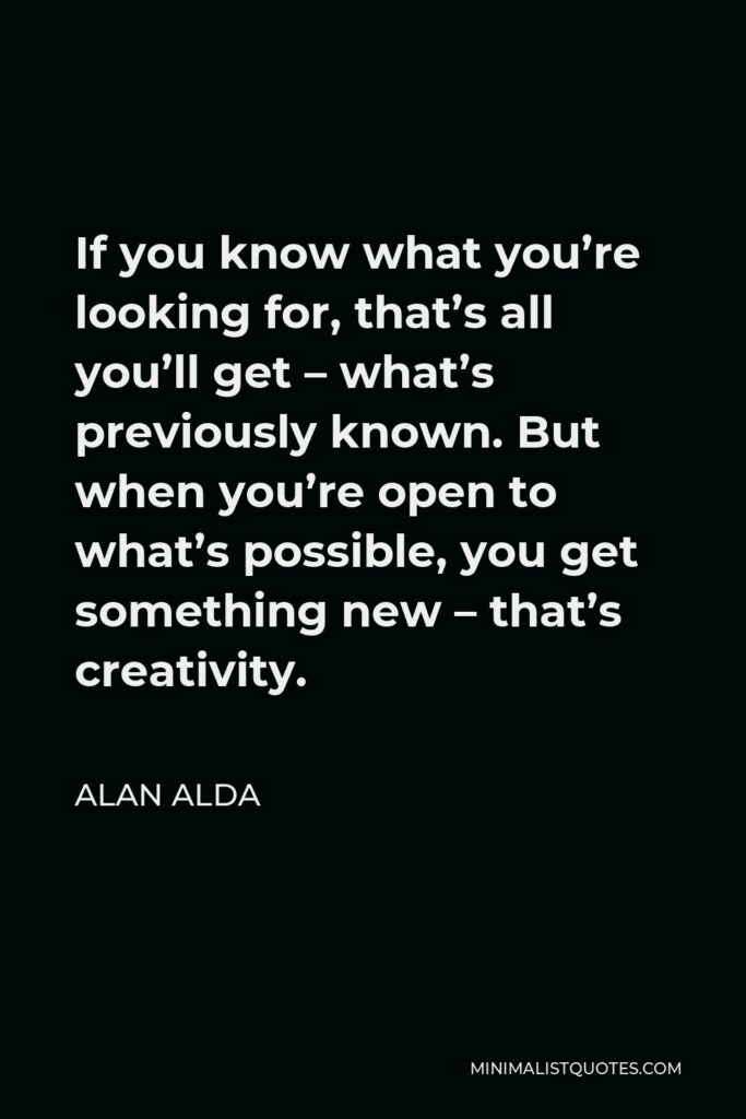 Alan Alda Quote - If you know what you’re looking for, that’s all you’ll get – what’s previously known. But when you’re open to what’s possible, you get something new – that’s creativity.