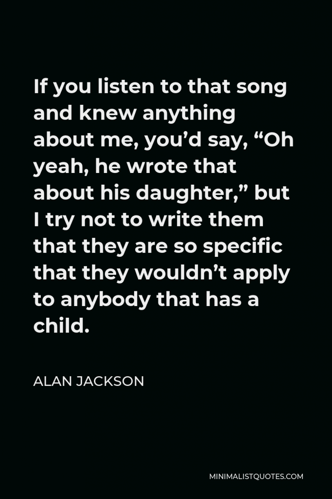 Alan Jackson Quote - If you listen to that song and knew anything about me, you’d say, “Oh yeah, he wrote that about his daughter,” but I try not to write them that they are so specific that they wouldn’t apply to anybody that has a child.