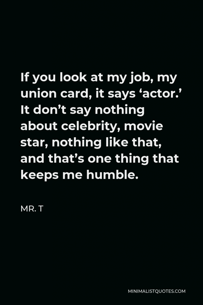 Mr. T Quote - If you look at my job, my union card, it says ‘actor.’ It don’t say nothing about celebrity, movie star, nothing like that, and that’s one thing that keeps me humble.