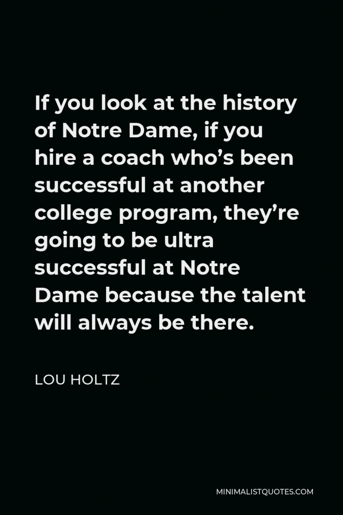 Lou Holtz Quote - If you look at the history of Notre Dame, if you hire a coach who’s been successful at another college program, they’re going to be ultra successful at Notre Dame because the talent will always be there.