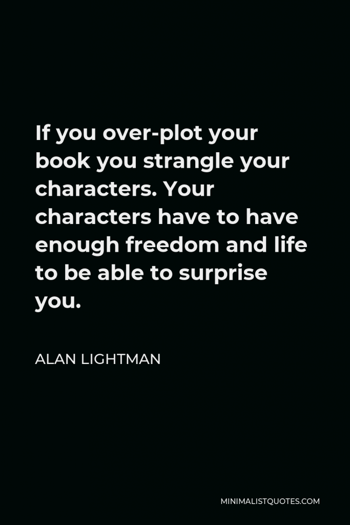 Alan Lightman Quote - If you over-plot your book you strangle your characters. Your characters have to have enough freedom and life to be able to surprise you.