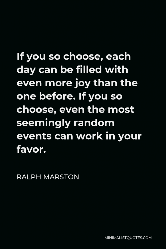 Ralph Marston Quote - If you so choose, each day can be filled with even more joy than the one before. If you so choose, even the most seemingly random events can work in your favor.