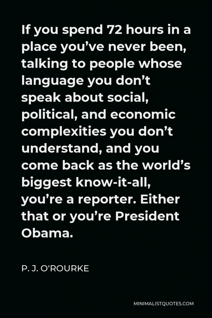 P. J. O'Rourke Quote - If you spend 72 hours in a place you’ve never been, talking to people whose language you don’t speak about social, political, and economic complexities you don’t understand, and you come back as the world’s biggest know-it-all, you’re a reporter. Either that or you’re President Obama.