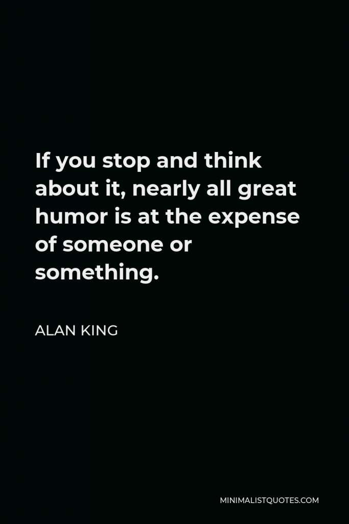 Alan King Quote - If you stop and think about it, nearly all great humor is at the expense of someone or something.
