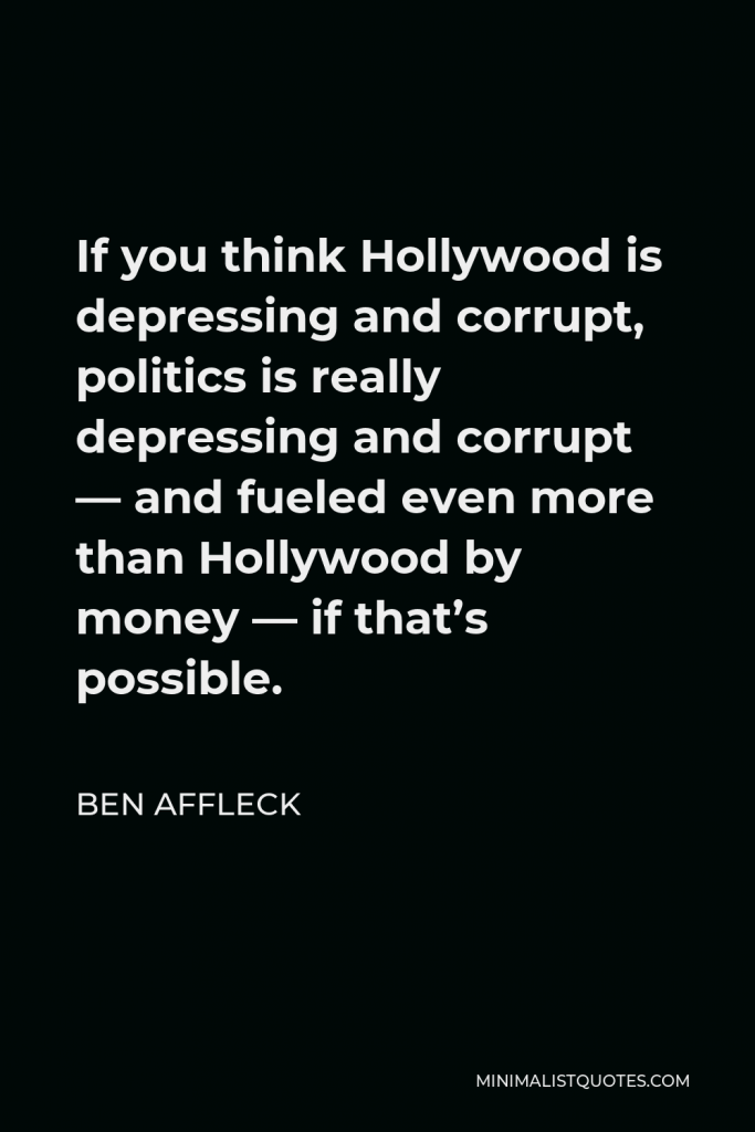 Ben Affleck Quote - If you think Hollywood is depressing and corrupt, politics is really depressing and corrupt — and fueled even more than Hollywood by money — if that’s possible.