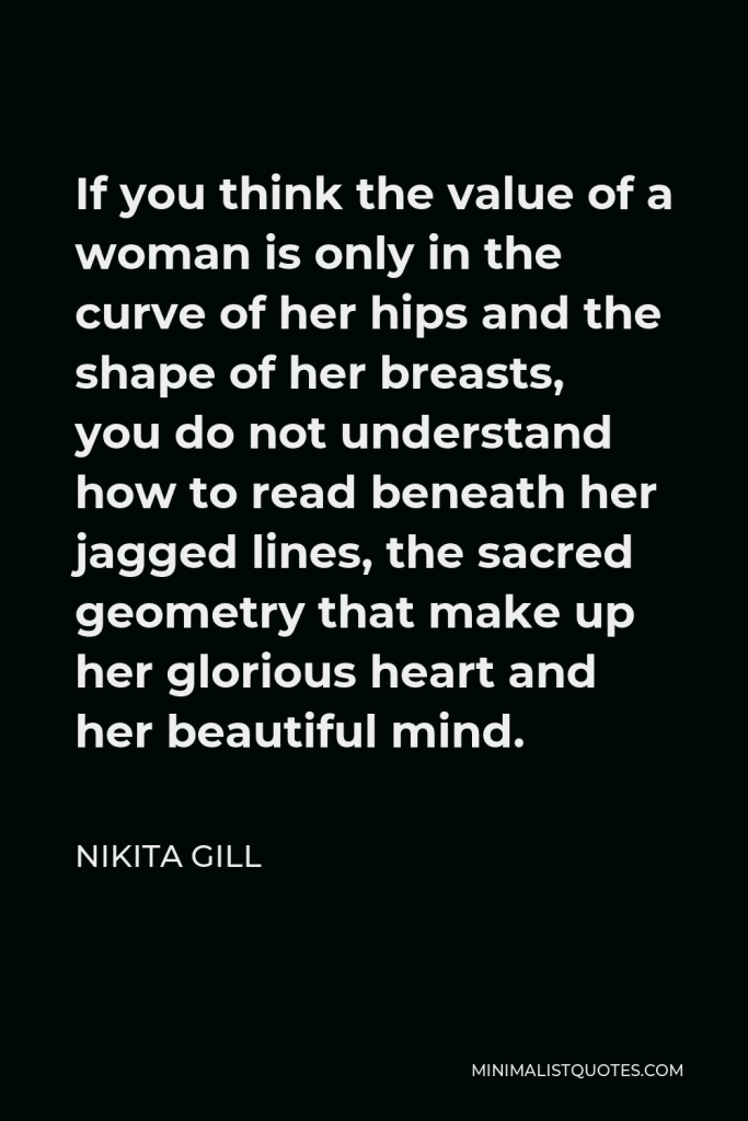 Nikita Gill Quote - If you think the value of a woman is only in the curve of her hips and the shape of her breasts, you do not understand how to read beneath her jagged lines, the sacred geometry that make up her glorious heart and her beautiful mind.