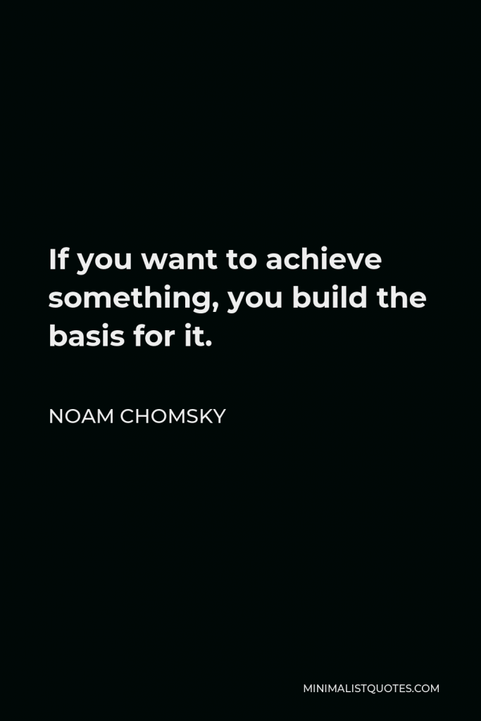 Noam Chomsky Quote - If you want to achieve something, you build the basis for it.