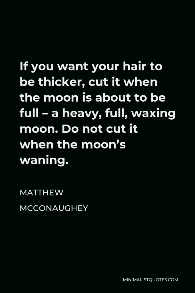 Matthew McConaughey Quote - If you want your hair to be thicker, cut it when the moon is about to be full – a heavy, full, waxing moon. Do not cut it when the moon’s waning.
