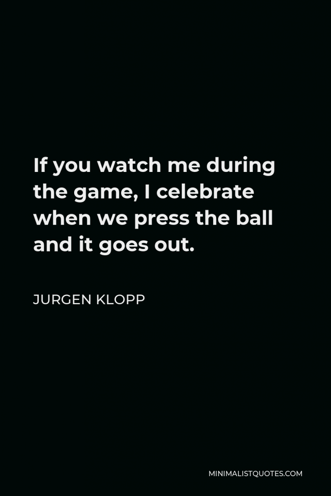 Jurgen Klopp Quote - If you watch me during the game, I celebrate when we press the ball and it goes out.