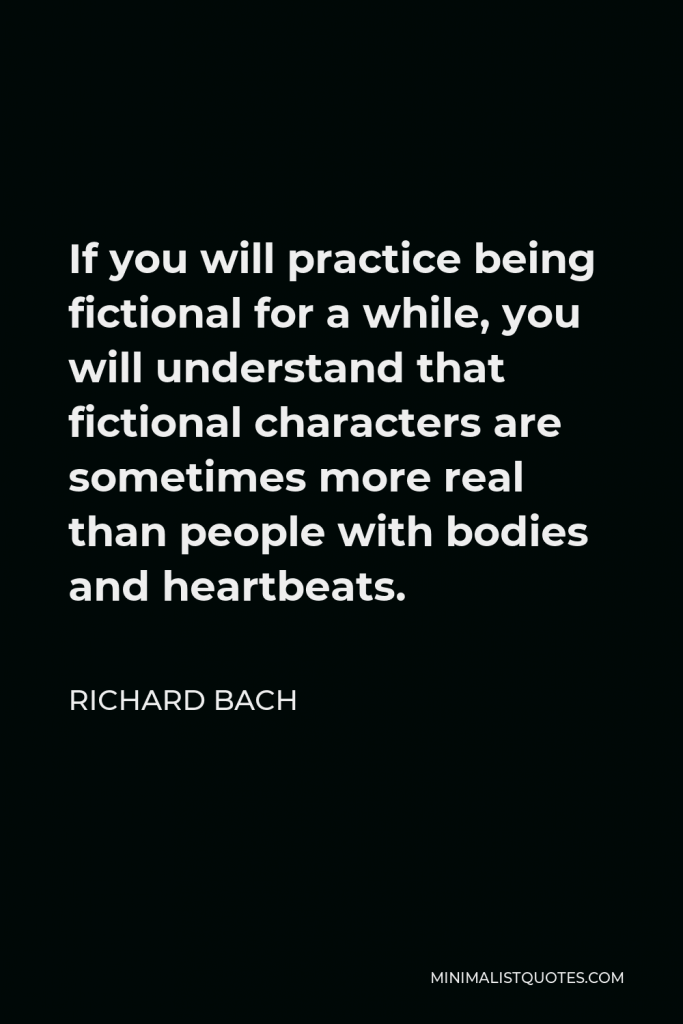 Richard Bach Quote - If you will practice being fictional for a while, you will understand that fictional characters are sometimes more real than people with bodies and heartbeats.