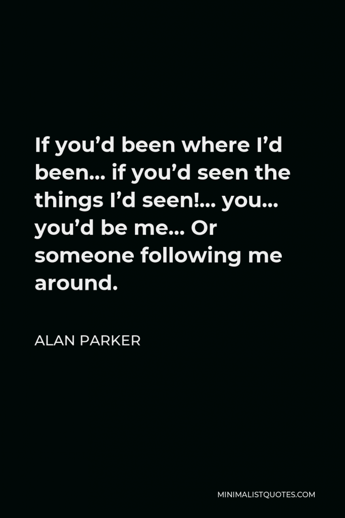 Alan Parker Quote - If you’d been where I’d been… if you’d seen the things I’d seen!… you… you’d be me… Or someone following me around.