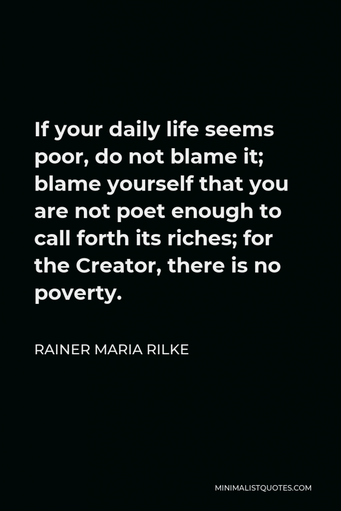 Rainer Maria Rilke Quote - If your daily life seems poor, do not blame it; blame yourself that you are not poet enough to call forth its riches; for the Creator, there is no poverty.