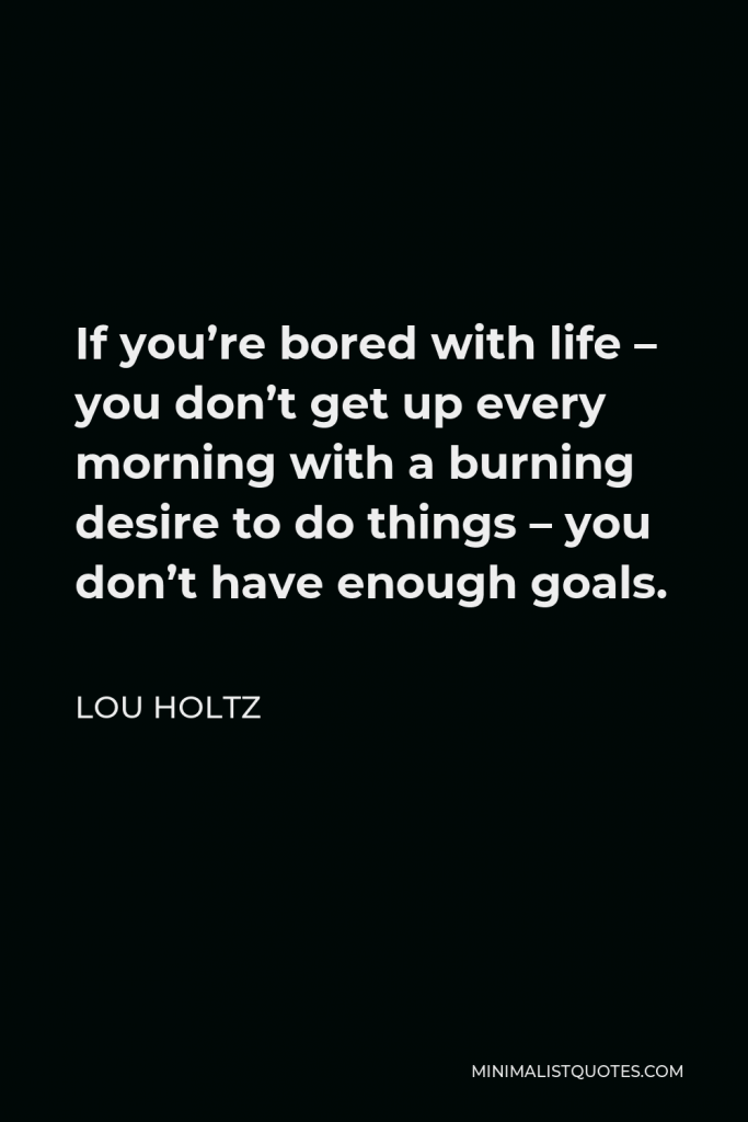 Lou Holtz Quote - If you’re bored with life – you don’t get up every morning with a burning desire to do things – you don’t have enough goals.