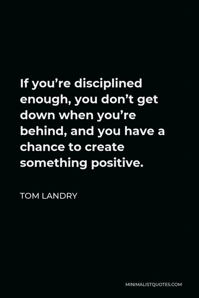 Tom Landry Quote - If you’re disciplined enough, you don’t get down when you’re behind, and you have a chance to create something positive.