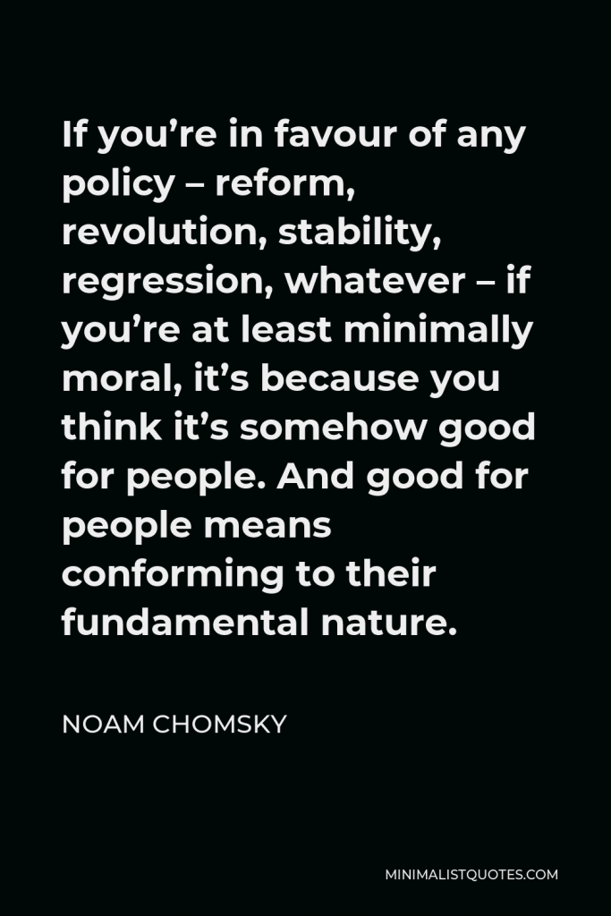 Noam Chomsky Quote - If you’re in favour of any policy – reform, revolution, stability, regression, whatever – if you’re at least minimally moral, it’s because you think it’s somehow good for people. And good for people means conforming to their fundamental nature.