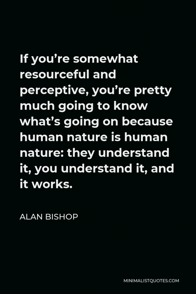 Alan Bishop Quote - If you’re somewhat resourceful and perceptive, you’re pretty much going to know what’s going on because human nature is human nature: they understand it, you understand it, and it works.