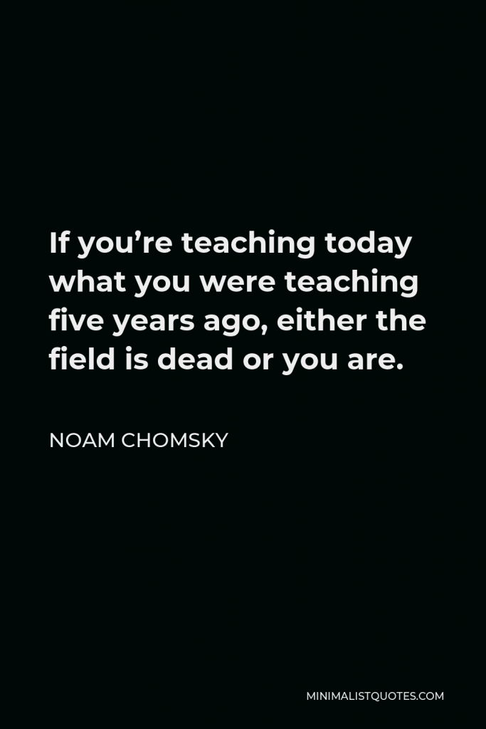 Noam Chomsky Quote - If you’re teaching today what you were teaching five years ago, either the field is dead or you are.