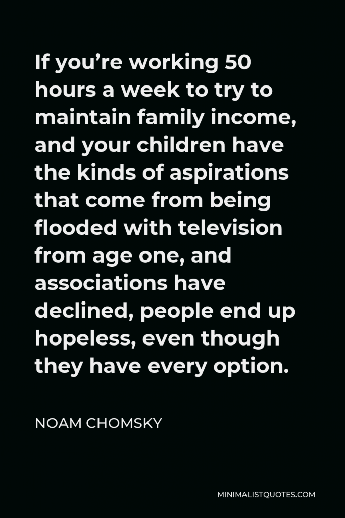 Noam Chomsky Quote - If you’re working 50 hours a week to try to maintain family income, and your children have the kinds of aspirations that come from being flooded with television from age one, and associations have declined, people end up hopeless, even though they have every option.