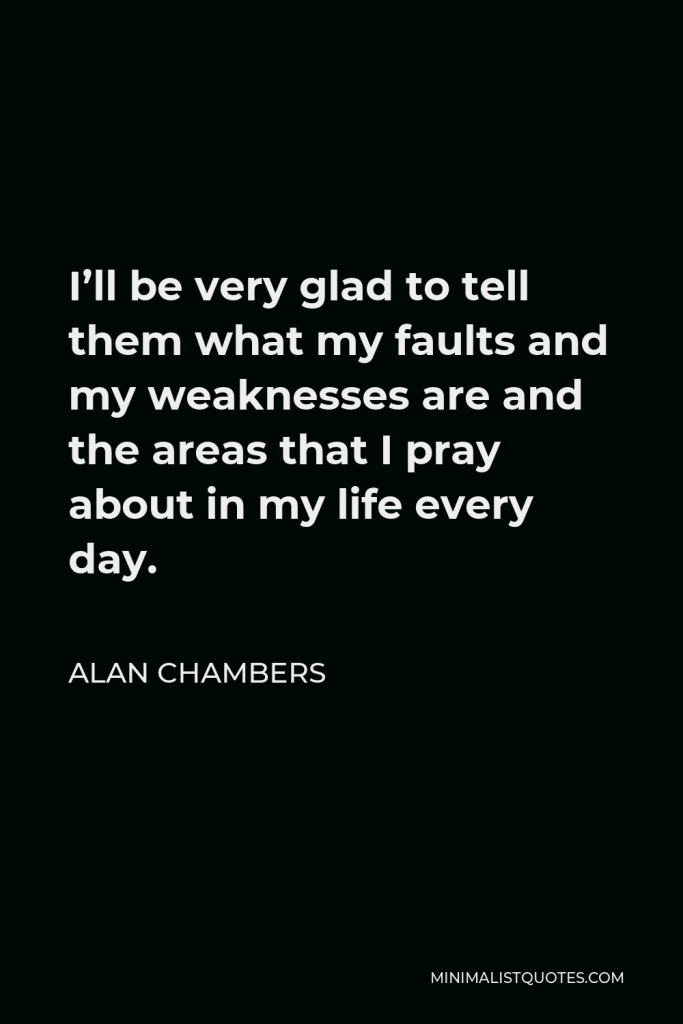 Alan Chambers Quote - I’ll be very glad to tell them what my faults and my weaknesses are and the areas that I pray about in my life every day.