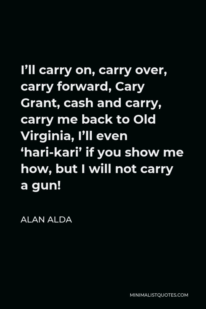 Alan Alda Quote - I’ll carry on, carry over, carry forward, Cary Grant, cash and carry, carry me back to Old Virginia, I’ll even ‘hari-kari’ if you show me how, but I will not carry a gun!