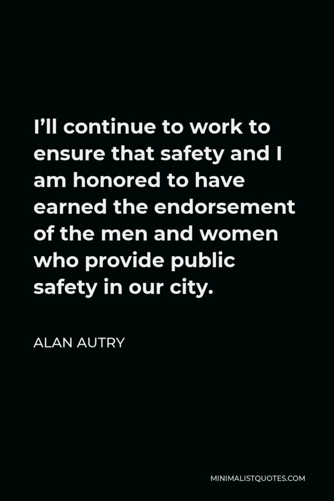 Alan Autry Quote - I’ll continue to work to ensure that safety and I am honored to have earned the endorsement of the men and women who provide public safety in our city.