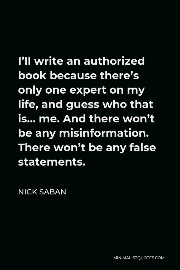 Nick Saban Quote - I’ll write an authorized book because there’s only one expert on my life, and guess who that is… me. And there won’t be any misinformation. There won’t be any false statements.