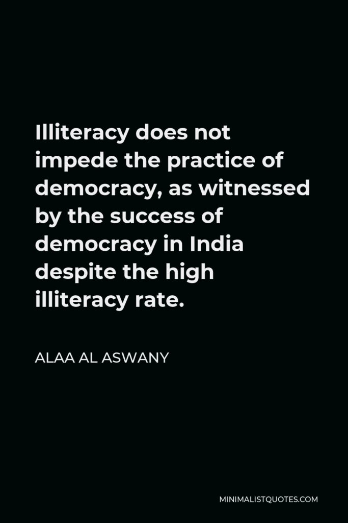 Alaa Al Aswany Quote - Illiteracy does not impede the practice of democracy, as witnessed by the success of democracy in India despite the high illiteracy rate.
