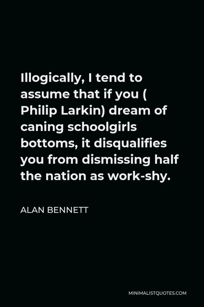 Alan Bennett Quote - Illogically, I tend to assume that if you ( Philip Larkin) dream of caning schoolgirls bottoms, it disqualifies you from dismissing half the nation as work-shy.