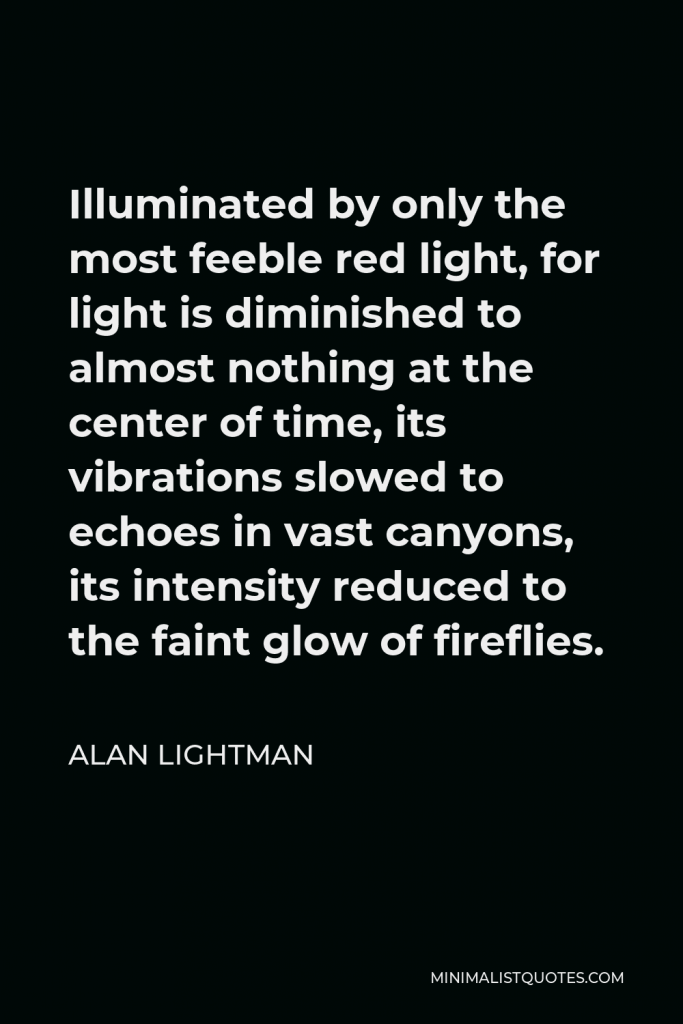Alan Lightman Quote - Illuminated by only the most feeble red light, for light is diminished to almost nothing at the center of time, its vibrations slowed to echoes in vast canyons, its intensity reduced to the faint glow of fireflies.