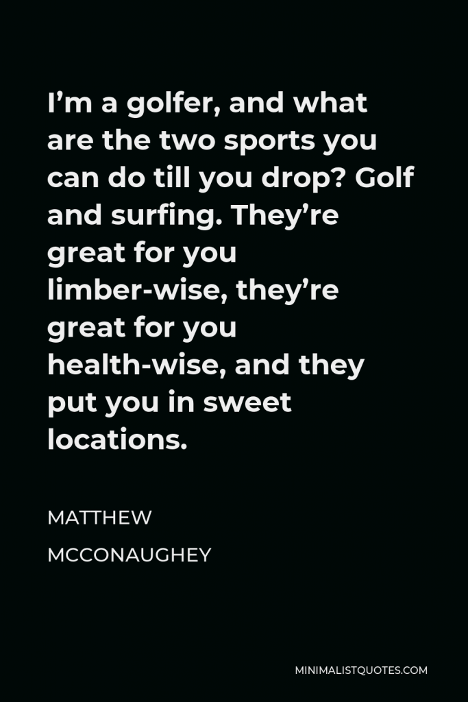 Matthew McConaughey Quote - I’m a golfer, and what are the two sports you can do till you drop? Golf and surfing. They’re great for you limber-wise, they’re great for you health-wise, and they put you in sweet locations.