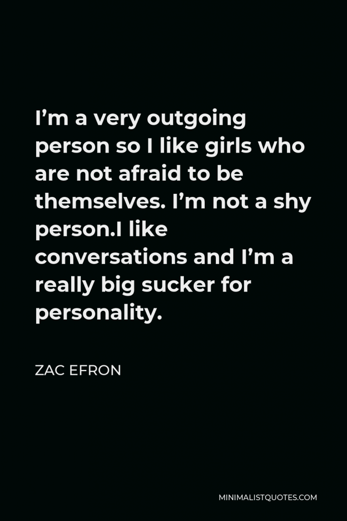 Zac Efron Quote - I’m a very outgoing person so I like girls who are not afraid to be themselves. I’m not a shy person.I like conversations and I’m a really big sucker for personality.