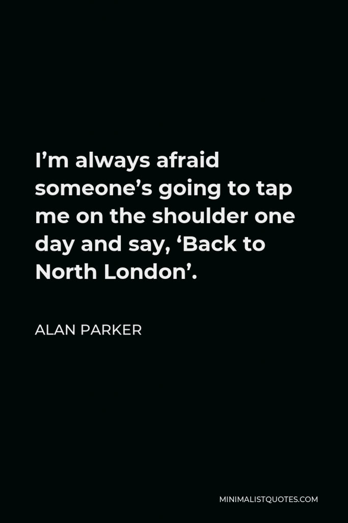 Alan Parker Quote - I’m always afraid someone’s going to tap me on the shoulder one day and say, ‘Back to North London’.