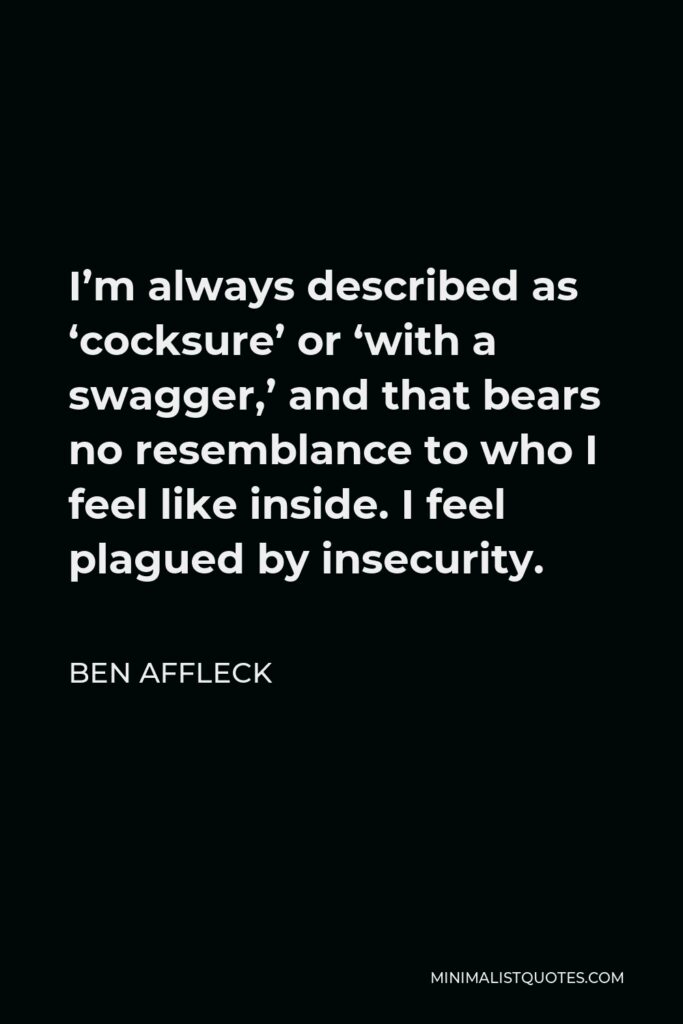 Ben Affleck Quote - I’m always described as ‘cocksure’ or ‘with a swagger,’ and that bears no resemblance to who I feel like inside. I feel plagued by insecurity.