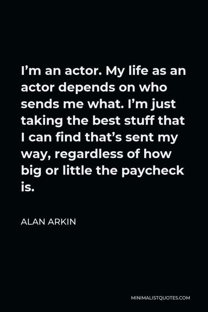 Alan Arkin Quote - I’m an actor. My life as an actor depends on who sends me what. I’m just taking the best stuff that I can find that’s sent my way, regardless of how big or little the paycheck is.