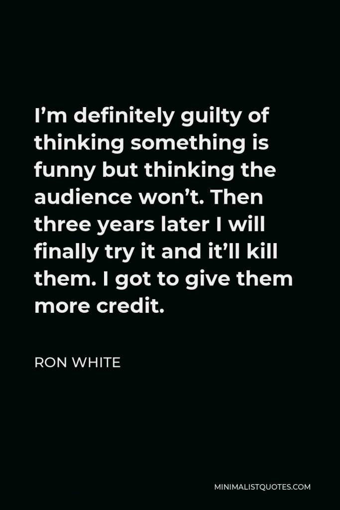 Ron White Quote - I’m definitely guilty of thinking something is funny but thinking the audience won’t. Then three years later I will finally try it and it’ll kill them. I got to give them more credit.