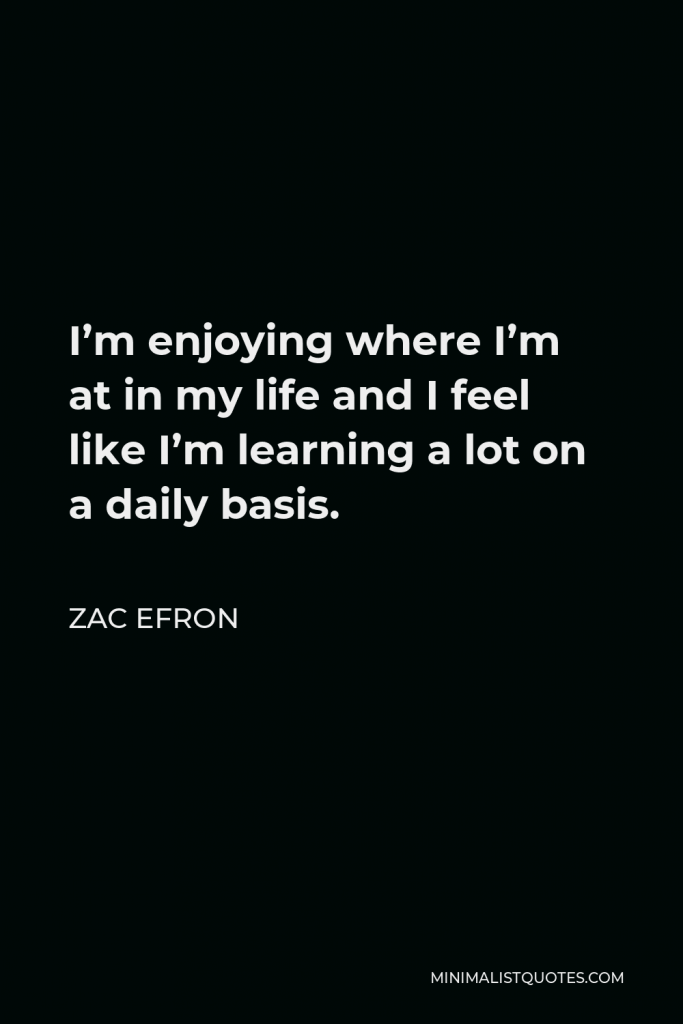 Zac Efron Quote - I’m enjoying where I’m at in my life and I feel like I’m learning a lot on a daily basis.