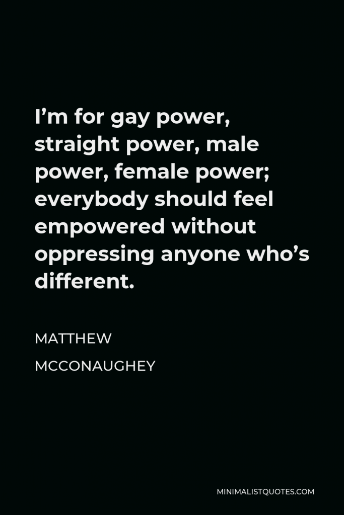 Matthew McConaughey Quote - I’m for gay power, straight power, male power, female power; everybody should feel empowered without oppressing anyone who’s different.