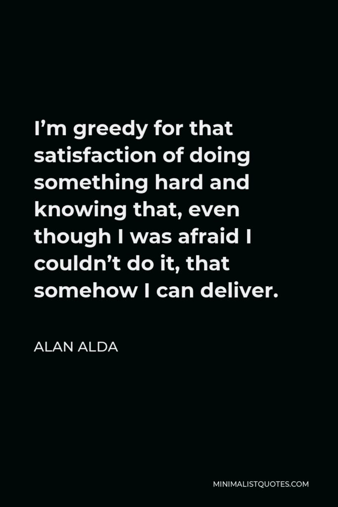 Alan Alda Quote - I’m greedy for that satisfaction of doing something hard and knowing that, even though I was afraid I couldn’t do it, that somehow I can deliver.
