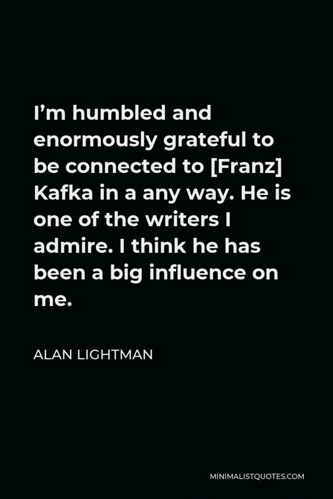 Alan Lightman Quote - I’m humbled and enormously grateful to be connected to [Franz] Kafka in a any way. He is one of the writers I admire. I think he has been a big influence on me.